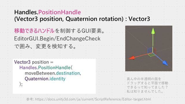 Handles.PositionHandle
(Vector3 position, Quaternion rotation) : Vector3
移動できるハンドルを制御するGUI要素。
EditorGUI.Begin/EndChangeCheck
で囲み、変更を検知する。
Vector3 position =
Handles.PositionHandle(
moveBetween.destination,
Quaternion.identity
);
真ん中の半透明の面を
ドラッグすると平面で移動
できるって知ってました？
私は知りませんでした。
参考: https://docs.unity3d.com/ja/current/ScriptReference/Editor-target.html
