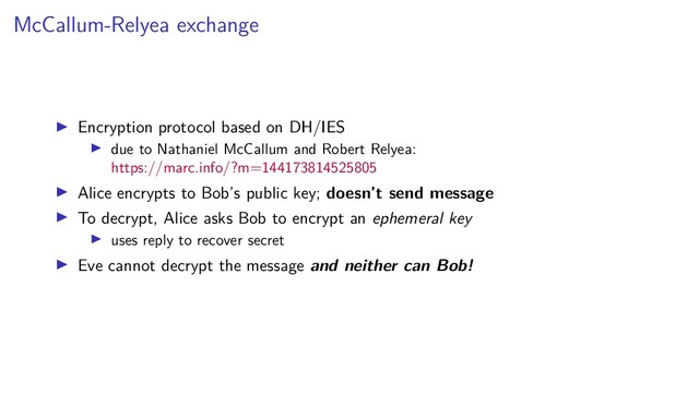 McCallum-Relyea exchange
Encryption protocol based on DH/IES
due to Nathaniel McCallum and Robert Relyea:
https://marc.info/?m=144173814525805
Alice encrypts to Bob’s public key; doesn’t send message
To decrypt, Alice asks Bob to encrypt an ephemeral key
uses reply to recover secret
Eve cannot decrypt the message and neither can Bob!
