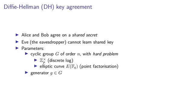 Diﬃe-Hellman (DH) key agreement
Alice and Bob agree on a shared secret
Eve (the eavesdropper) cannot learn shared key
Parameters:
cyclic group G of order n, with hard problem
Z×
p
(discrete log)
elliptic curve E(Fq) (point factorisation)
generator g ∈ G
