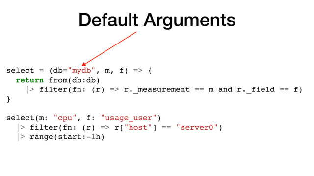Default Arguments
select = (db="mydb", m, f) => {
return from(db:db)
|> filter(fn: (r) => r._measurement == m and r._field == f)
}
select(m: "cpu", f: "usage_user")
|> filter(fn: (r) => r["host"] == "server0")
|> range(start:-1h)
