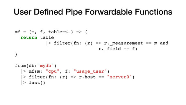 User Deﬁned Pipe Forwardable Functions
mf = (m, f, table=<-) => {
return table
|> filter(fn: (r) => r._measurement == m and
r._field == f)
}
from(db:"mydb")
|> mf(m: "cpu", f: "usage_user")
|> filter(fn: (r) => r.host == "server0")
|> last()
