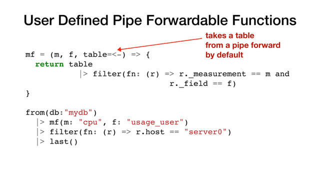 User Deﬁned Pipe Forwardable Functions
mf = (m, f, table=<-) => {
return table
|> filter(fn: (r) => r._measurement == m and
r._field == f)
}
from(db:"mydb")
|> mf(m: "cpu", f: "usage_user")
|> filter(fn: (r) => r.host == "server0")
|> last()
takes a table
from a pipe forward
by default
