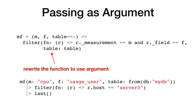 Passing as Argument
mf = (m, f, table=<-) =>
filter(fn: (r) => r._measurement == m and r._field == f,
table: table)
rewrite the function to use argument
mf(m: "cpu", f: "usage_user", table: from(db:"mydb"))
|> filter(fn: (r) => r.host == "server0")
|> last()
