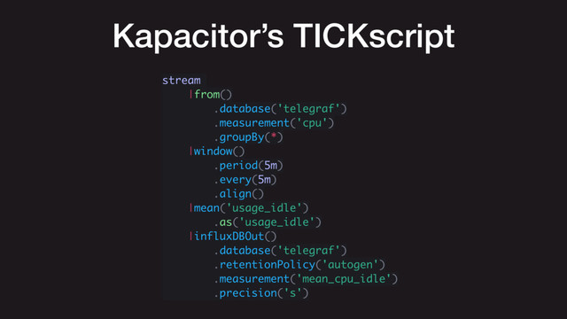 Kapacitor’s TICKscript
stream
|from()
.database('telegraf')
.measurement('cpu')
.groupBy(*)
|window()
.period(5m)
.every(5m)
.align()
|mean('usage_idle')
.as('usage_idle')
|influxDBOut()
.database('telegraf')
.retentionPolicy('autogen')
.measurement('mean_cpu_idle')
.precision('s')
