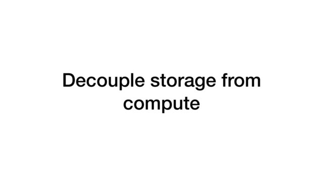 Decouple storage from
compute
