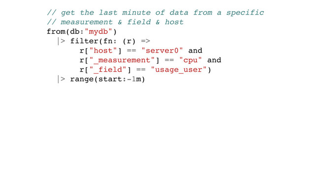 // get the last minute of data from a specific
// measurement & field & host
from(db:"mydb")
|> filter(fn: (r) =>
r["host"] == "server0" and
r["_measurement"] == "cpu" and
r["_field"] == "usage_user")
|> range(start:-1m)
