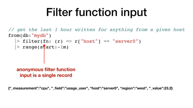 Filter function input
// get the last 1 hour written for anything from a given host
from(db:"mydb")
|> filter(fn: (r) => r["host"] == "server0")
|> range(start:-1m)
anonymous ﬁlter function
input is a single record
{“_measurement”:”cpu”, ”_ﬁeld”:”usage_user", “host":"server0", “region":"west", "_value":23.2}
