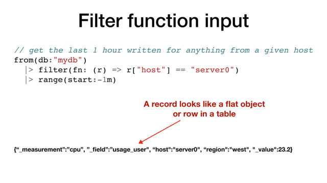 Filter function input
// get the last 1 hour written for anything from a given host
from(db:"mydb")
|> filter(fn: (r) => r["host"] == "server0")
|> range(start:-1m)
A record looks like a ﬂat object
or row in a table
{“_measurement”:”cpu”, ”_ﬁeld”:”usage_user", “host":"server0", “region":"west", "_value":23.2}
