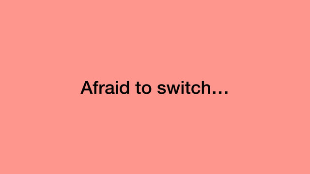 Afraid to switch…
