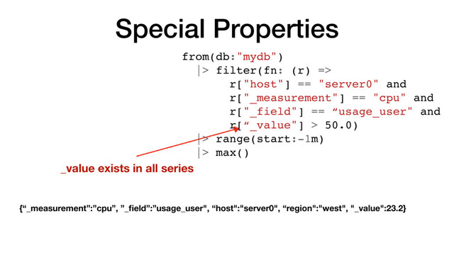 Special Properties
_value exists in all series
from(db:"mydb")
|> filter(fn: (r) =>
r["host"] == "server0" and
r["_measurement"] == "cpu" and
r["_field"] == “usage_user" and
r[“_value"] > 50.0)
|> range(start:-1m)
|> max()
{“_measurement”:”cpu”, ”_ﬁeld”:”usage_user", “host":"server0", “region":"west", "_value":23.2}
