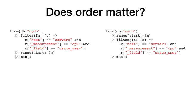 Does order matter?
from(db:"mydb")
|> filter(fn: (r) =>
r["host"] == "server0" and
r["_measurement"] == "cpu" and
r["_field"] == "usage_user")
|> range(start:-1m)
|> max()
from(db:"mydb")
|> range(start:-1m)
|> filter(fn: (r) =>
r["host"] == "server0" and
r["_measurement"] == "cpu" and
r["_field"] == "usage_user")
|> max()

