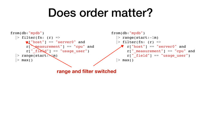 Does order matter?
from(db:"mydb")
|> filter(fn: (r) =>
r["host"] == "server0" and
r["_measurement"] == "cpu" and
r["_field"] == "usage_user")
|> range(start:-1m)
|> max()
from(db:"mydb")
|> range(start:-1m)
|> filter(fn: (r) =>
r["host"] == "server0" and
r["_measurement"] == "cpu" and
r["_field"] == "usage_user")
|> max()
range and ﬁlter switched
