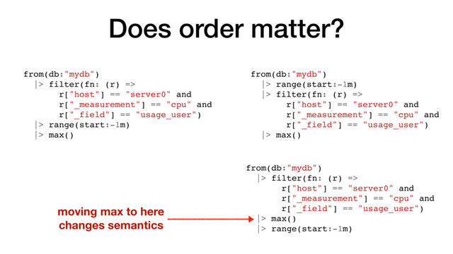 Does order matter?
from(db:"mydb")
|> filter(fn: (r) =>
r["host"] == "server0" and
r["_measurement"] == "cpu" and
r["_field"] == "usage_user")
|> range(start:-1m)
|> max()
from(db:"mydb")
|> range(start:-1m)
|> filter(fn: (r) =>
r["host"] == "server0" and
r["_measurement"] == "cpu" and
r["_field"] == "usage_user")
|> max()
moving max to here
changes semantics
from(db:"mydb")
|> filter(fn: (r) =>
r["host"] == "server0" and
r["_measurement"] == "cpu" and
r["_field"] == "usage_user")
|> max()
|> range(start:-1m)

