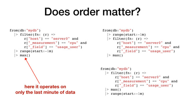 Does order matter?
from(db:"mydb")
|> filter(fn: (r) =>
r["host"] == "server0" and
r["_measurement"] == "cpu" and
r["_field"] == "usage_user")
|> range(start:-1m)
|> max()
from(db:"mydb")
|> range(start:-1m)
|> filter(fn: (r) =>
r["host"] == "server0" and
r["_measurement"] == "cpu" and
r["_field"] == "usage_user")
|> max()
here it operates on
only the last minute of data
from(db:"mydb")
|> filter(fn: (r) =>
r["host"] == "server0" and
r["_measurement"] == "cpu" and
r["_field"] == "usage_user")
|> max()
|> range(start:-1m)
