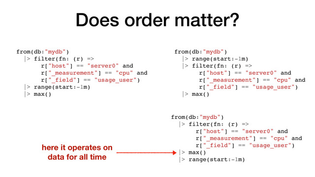 Does order matter?
from(db:"mydb")
|> filter(fn: (r) =>
r["host"] == "server0" and
r["_measurement"] == "cpu" and
r["_field"] == "usage_user")
|> range(start:-1m)
|> max()
from(db:"mydb")
|> range(start:-1m)
|> filter(fn: (r) =>
r["host"] == "server0" and
r["_measurement"] == "cpu" and
r["_field"] == "usage_user")
|> max()
here it operates on
data for all time
from(db:"mydb")
|> filter(fn: (r) =>
r["host"] == "server0" and
r["_measurement"] == "cpu" and
r["_field"] == "usage_user")
|> max()
|> range(start:-1m)
