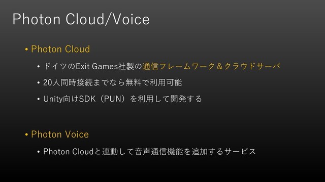 Photon Cloud/Voice
• Photon Cloud
• ドイツのExit Games社製の通信フレームワーク＆クラウドサーバ
• 20人同時接続までなら無料で利用可能
• Unity向けSDK（PUN）を利用して開発する
• Photon Voice
• Photon Cloudと連動して音声通信機能を追加するサービス
