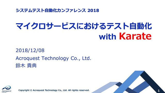 1
Copyright © Acroquest Technology Co., Ltd. All rights reserved.
マイクロサービスにおけるテスト自動化
with Karate
2018/12/08
Acroquest Technology Co., Ltd.
鈴木 貴典
システムテスト自動化カンファレンス 2018
