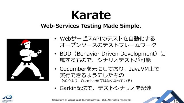 Copyright © Acroquest Technology Co., Ltd. All rights reserved. 11
Karate
Web-Services Testing Made Simple.
• WebサービスAPIのテストを自動化する
オープンソースのテストフレームワーク
• BDD（Behavior Driven Development）に
属するもので、シナリオテストが可能
• Cucumberを元にしており、JavaVM上で
実行できるようにしたもの
（v0.9より、Cucmber依存はなくなっている）
• Garkin記法で、テストシナリオを記述
