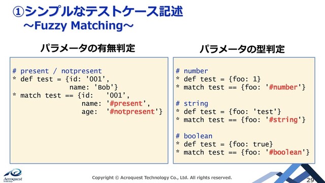 ①シンプルなテストケース記述
～Fuzzy Matching～
Copyright © Acroquest Technology Co., Ltd. All rights reserved. 29
# present / notpresent
* def test = {id: '001’,
name: 'Bob'}
* match test == {id: '001’,
name: '#present’,
age: '#notpresent'}
# number
* def test = {foo: 1}
* match test == {foo: '#number'}
# string
* def test = {foo: 'test'}
* match test == {foo: '#string'}
# boolean
* def test = {foo: true}
* match test == {foo: '#boolean'}
パラメータの有無判定 パラメータの型判定
