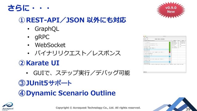 さらに・・・
Copyright © Acroquest Technology Co., Ltd. All rights reserved. 39
①REST-API／JSON 以外にも対応
• GraphQL
• gRPC
• WebSocket
• バイナリリクエスト／レスポンス
②Karate UI
• GUIで、ステップ実行／デバッグ可能
③JUnit5サポート
④Dynamic Scenario Outline
v0.9.0
New
