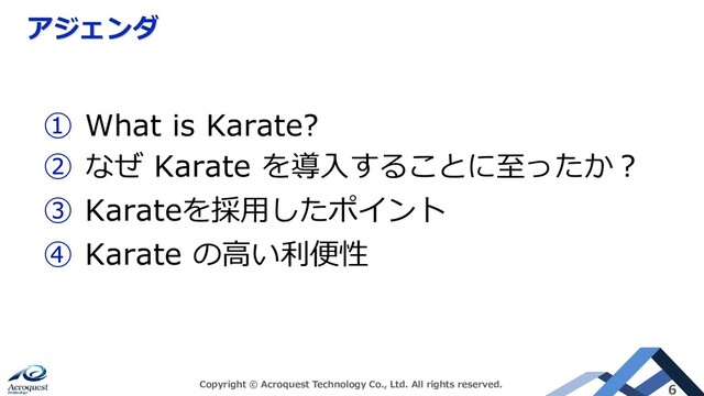 アジェンダ
Copyright © Acroquest Technology Co., Ltd. All rights reserved. 6
① What is Karate?
② なぜ Karate を導入することに至ったか？
③ Karateを採用したポイント
④ Karate の高い利便性
