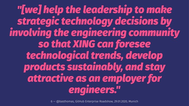 "[we] help the leadership to make
strategic technology decisions by
involving the engineering community
so that XING can foresee
technological trends, develop
products sustainably, and stay
attractive as an employer for
engineers."
6 — @basthomas, GitHub Enterprise Roadshow, 29.01.2020, Munich
