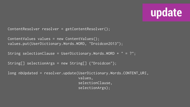 update
ContentResolver resolver = getContentResolver();
ContentValues values = new ContentValues();
values.put(UserDictionary.Words.WORD, "Droidcon2013");
String selectionClause = UserDictionary.Words.WORD + " = ?";
String[] selectionArgs = new String[] {"Droidcon"};
long nbUpdated = resolver.update(UserDictionary.Words.CONTENT_URI,
values,
selectionClause,
selectionArgs);
