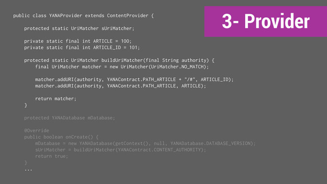 3- Provider
public class YANAProvider extends ContentProvider {
protected static UriMatcher sUriMatcher;
private static final int ARTICLE = 100;
private static final int ARTICLE_ID = 101;
protected static UriMatcher buildUriMatcher(final String authority) {
final UriMatcher matcher = new UriMatcher(UriMatcher.NO_MATCH);
matcher.addURI(authority, YANAContract.PATH_ARTICLE + "/#", ARTICLE_ID);
matcher.addURI(authority, YANAContract.PATH_ARTICLE, ARTICLE);
return matcher;
}
protected YANADatabase mDatabase;
@Override
public boolean onCreate() {
mDatabase = new YANADatabase(getContext(), null, YANADatabase.DATABASE_VERSION);
sUriMatcher = buildUriMatcher(YANAContract.CONTENT_AUTHORITY);
return true;
}
...
