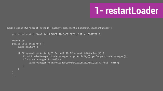 1- restartLoader
public class MyFragment extends Fragment implements LoaderCallbacks {
protected static final int LOADER_ID_BASE_FEED_LIST = 1306170719;
@Override
public void onStart() {
super.onStart();
if (fragment.getActivity() != null && !fragment.isDetached()) {
final LoaderManager loaderManager = getActivity().getSupportLoaderManager();
if (loaderManager != null) {
loaderManager.restartLoader(LOADER_ID_BASE_FEED_LIST, null, this);
}
}
}
...
