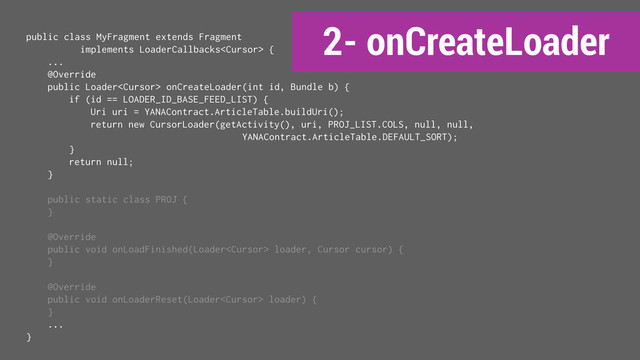 2- onCreateLoader
public class MyFragment extends Fragment
implements LoaderCallbacks {
...
@Override
public Loader onCreateLoader(int id, Bundle b) {
if (id == LOADER_ID_BASE_FEED_LIST) {
Uri uri = YANAContract.ArticleTable.buildUri();
return new CursorLoader(getActivity(), uri, PROJ_LIST.COLS, null, null,
YANAContract.ArticleTable.DEFAULT_SORT);
}
return null;
}
public static class PROJ {
}
@Override
public void onLoadFinished(Loader loader, Cursor cursor) {
}
@Override
public void onLoaderReset(Loader loader) {
}
...
}
