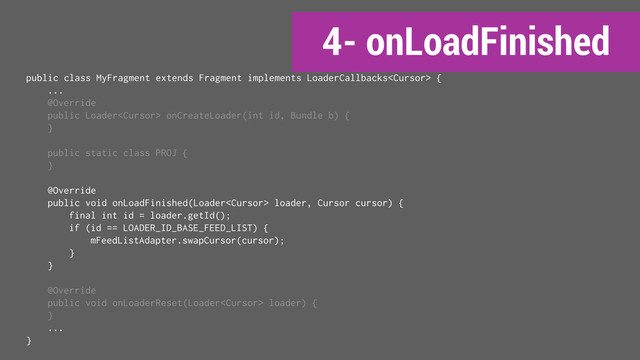 4- onLoadFinished
public class MyFragment extends Fragment implements LoaderCallbacks {
...
@Override
public Loader onCreateLoader(int id, Bundle b) {
}
public static class PROJ {
}
@Override
public void onLoadFinished(Loader loader, Cursor cursor) {
final int id = loader.getId();
if (id == LOADER_ID_BASE_FEED_LIST) {
mFeedListAdapter.swapCursor(cursor);
}
}
@Override
public void onLoaderReset(Loader loader) {
}
...
}
