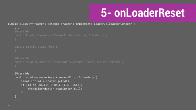 5- onLoaderReset
public class MyFragment extends Fragment implements LoaderCallbacks {
...
@Override
public Loader onCreateLoader(int id, Bundle b) {
}
public static class PROJ {
}
@Override
public void onLoadFinished(Loader loader, Cursor cursor) {
}
@Override
public void onLoaderReset(Loader loader) {
final int id = loader.getId();
if (id == LOADER_ID_BASE_FEED_LIST) {
mFeedListAdapter.swapCursor(null);
}
}
...
}
