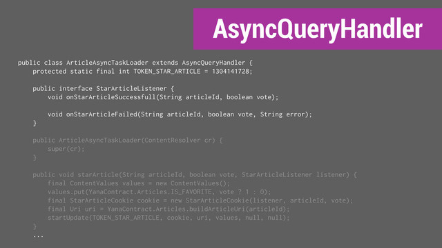 AsyncQueryHandler
public class ArticleAsyncTaskLoader extends AsyncQueryHandler {
protected static final int TOKEN_STAR_ARTICLE = 1304141728;
public interface StarArticleListener {
void onStarArticleSuccessfull(String articleId, boolean vote);
void onStarArticleFailed(String articleId, boolean vote, String error);
}
public ArticleAsyncTaskLoader(ContentResolver cr) {
super(cr);
}
public void starArticle(String articleId, boolean vote, StarArticleListener listener) {
final ContentValues values = new ContentValues();
values.put(YanaContract.Articles.IS_FAVORITE, vote ? 1 : 0);
final StarArticleCookie cookie = new StarArticleCookie(listener, articleId, vote);
final Uri uri = YanaContract.Articles.buildArticleUri(articleId);
startUpdate(TOKEN_STAR_ARTICLE, cookie, uri, values, null, null);
}
...
