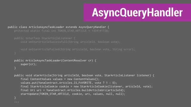 AsyncQueryHandler
public class ArticleAsyncTaskLoader extends AsyncQueryHandler {
protected static final int TOKEN_STAR_ARTICLE = 1304141728;
public interface StarArticleListener {
void onStarArticleSuccessfull(String articleId, boolean vote);
void onStarArticleFailed(String articleId, boolean vote, String error);
}
public ArticleAsyncTaskLoader(ContentResolver cr) {
super(cr);
}
public void starArticle(String articleId, boolean vote, StarArticleListener listener) {
final ContentValues values = new ContentValues();
values.put(YanaContract.Articles.IS_FAVORITE, vote ? 1 : 0);
final StarArticleCookie cookie = new StarArticleCookie(listener, articleId, vote);
final Uri uri = YanaContract.Articles.buildArticleUri(articleId);
startUpdate(TOKEN_STAR_ARTICLE, cookie, uri, values, null, null);
}
...
