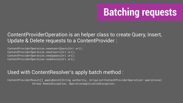 Batching requests
ContentProviderOperation is an helper class to create Query, Insert,
Update & Delete requests to a ContentProvider :
ContentProviderOperation.newAssertQuery(Uri uri);
ContentProviderOperation.newInsert(Uri uri);
ContentProviderOperation.newUpdate(Uri uri);
ContentProviderOperation.newDelete(Uri uri);
Used with ContentResolver’s apply batch method :
ContentProviderResult[] applyBatch(String authority, ArrayList operations)
throws RemoteException, OperationApplicationException;
