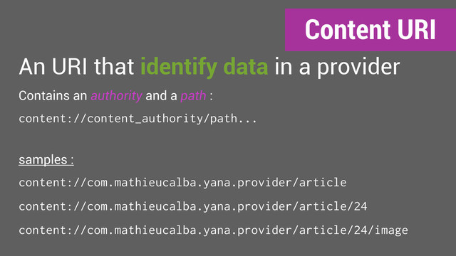 An URI that identify data in a provider
Contains an authority and a path :
content://content_authority/path...
samples :
content://com.mathieucalba.yana.provider/article
content://com.mathieucalba.yana.provider/article/24
content://com.mathieucalba.yana.provider/article/24/image
Content URI
