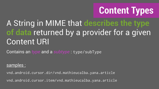 Content Types
A String in MIME that describes the type
of data returned by a provider for a given
Content URI
Contains an type and a subtype : type/subType
samples :
vnd.android.cursor.dir/vnd.mathieucalba.yana.article
vnd.android.cursor.item/vnd.mathieucalba.yana.article
