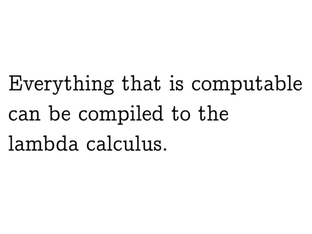 Everything that is computable
can be compiled to the
lambda calculus.

