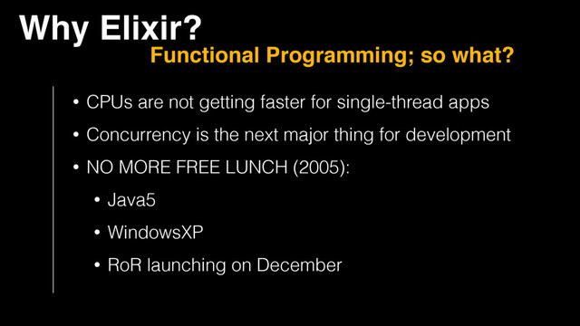Why Elixir?
Functional Programming; so what?
• CPUs are not getting faster for single-thread apps
• Concurrency is the next major thing for development
• NO MORE FREE LUNCH (2005):
• Java5
• WindowsXP
• RoR launching on December

