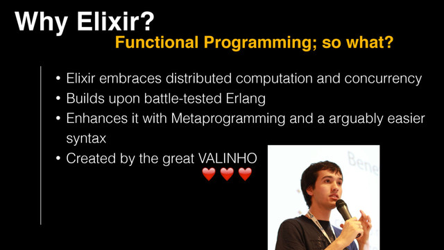 Why Elixir?
Functional Programming; so what?
• Elixir embraces distributed computation and concurrency
• Builds upon battle-tested Erlang
• Enhances it with Metaprogramming and a arguably easier 
syntax
• Created by the great VALINHO
