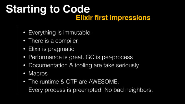 Starting to Code
Elixir ﬁrst impressions
• Everything is immutable.
• There is a compiler
• Elixir is pragmatic
• Performance is great. GC is per-process
• Documentation & tooling are take seriously
• Macros
• The runtime & OTP are AWESOME.  
Every process is preempted. No bad neighbors.

