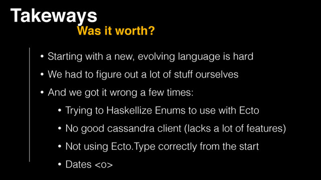 Takeways
Was it worth?
• Starting with a new, evolving language is hard
• We had to ﬁgure out a lot of stuff ourselves
• And we got it wrong a few times:
• Trying to Haskellize Enums to use with Ecto
• No good cassandra client (lacks a lot of features)
• Not using Ecto.Type correctly from the start
• Dates 

