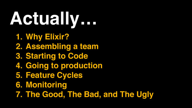 Actually…
1. Why Elixir?
2. Assembling a team
3. Starting to Code
4. Going to production
5. Feature Cycles
6. Monitoring
7. The Good, The Bad, and The Ugly
