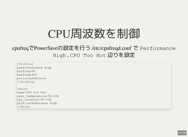 CPU周波数を制御
CPU周波数を制御
cpufreqでPowerSaveの設定を行う
/etc/cpufreqd.conf で Performance
High , CPU Too Hot 辺りを設定
[Profile]

name=Powersave High

minfreq=0%

maxfreq=60%

policy=powersave

[/Profile]

[Rule]

name=CPU Too Hot

acpi_temperature=55-100

cpu_interval=50-100

profile=Powersave High

[/Rule]
11 / 18
