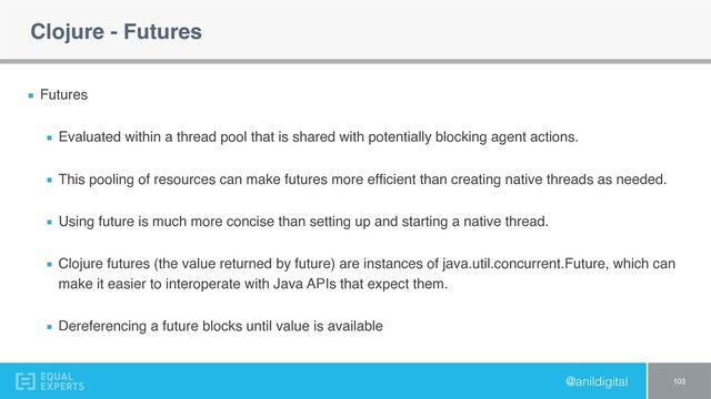 @anildigital
Clojure - Futures
Futures
Evaluated within a thread pool that is shared with potentially blocking agent actions.
This pooling of resources can make futures more efﬁcient than creating native threads as needed.
Using future is much more concise than setting up and starting a native thread.
Clojure futures (the value returned by future) are instances of java.util.concurrent.Future, which can
make it easier to interoperate with Java APIs that expect them.
Dereferencing a future blocks until value is available
103
