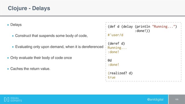 @anildigital
Clojure - Delays
Delays
Construct that suspends some body of code,
Evaluating only upon demand, when it is dereferenced
Only evaluate their body of code once
Caches the return value.
105
(def d (delay (println "Running...")
:done!))
#'user/d
(deref d)
Running...
:done! 
 
@d
:done! 
 
(realized? d)
true
