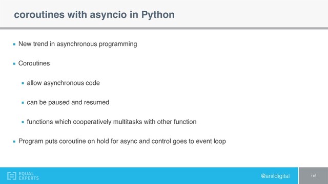 @anildigital
coroutines with asyncio in Python
New trend in asynchronous programming
Coroutines
allow asynchronous code
can be paused and resumed
functions which cooperatively multitasks with other function
Program puts coroutine on hold for async and control goes to event loop
116
