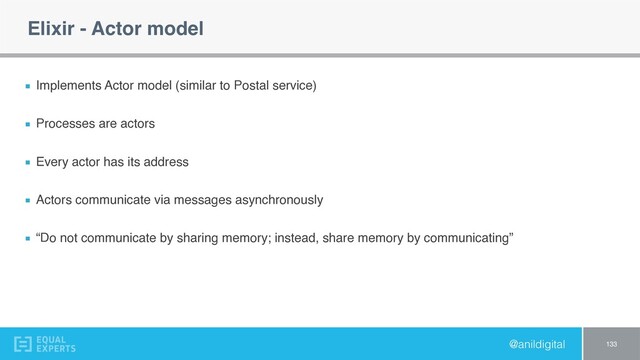 @anildigital
Elixir - Actor model
Implements Actor model (similar to Postal service)
Processes are actors
Every actor has its address
Actors communicate via messages asynchronously
“Do not communicate by sharing memory; instead, share memory by communicating”
133

