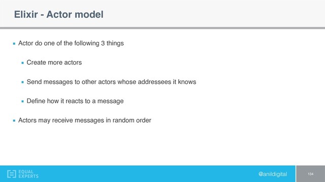 @anildigital
Elixir - Actor model
Actor do one of the following 3 things
Create more actors
Send messages to other actors whose addressees it knows
Deﬁne how it reacts to a message
Actors may receive messages in random order
134
