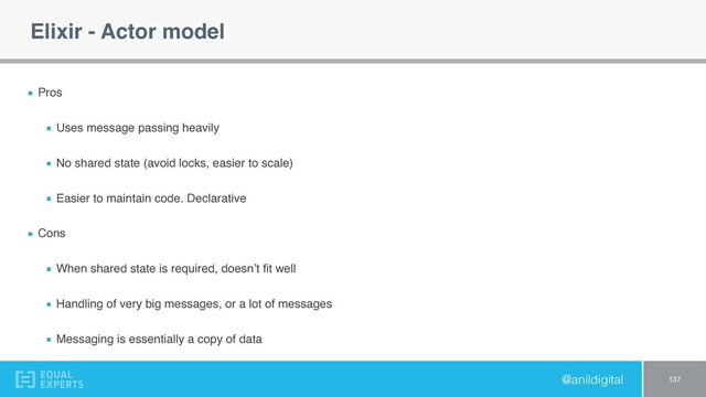 @anildigital
Elixir - Actor model
Pros
Uses message passing heavily
No shared state (avoid locks, easier to scale)
Easier to maintain code. Declarative
Cons
When shared state is required, doesn’t ﬁt well
Handling of very big messages, or a lot of messages
Messaging is essentially a copy of data
137
